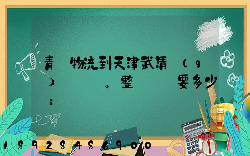 青島物流到天津武清區(qū)。整車運輸要多少錢